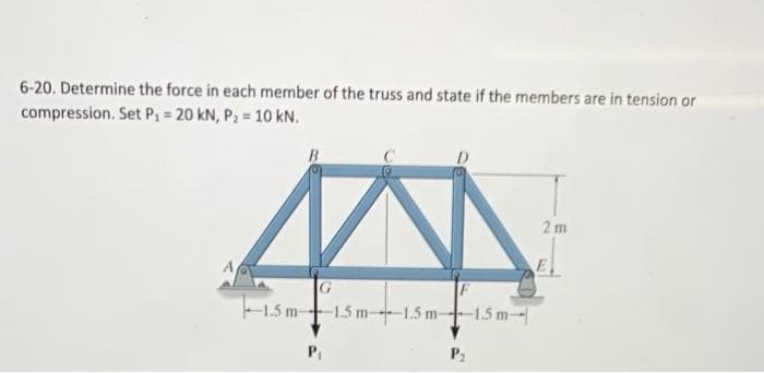 6-20. Determine the force in each member of the truss and state if the members are in tension or
compression. Set P₁ = 20 kN, P₂ = 10 kN.
B
G
1.5 m 1.5 m 1.5 m-
P₁
F
-1.5 m-
2 m