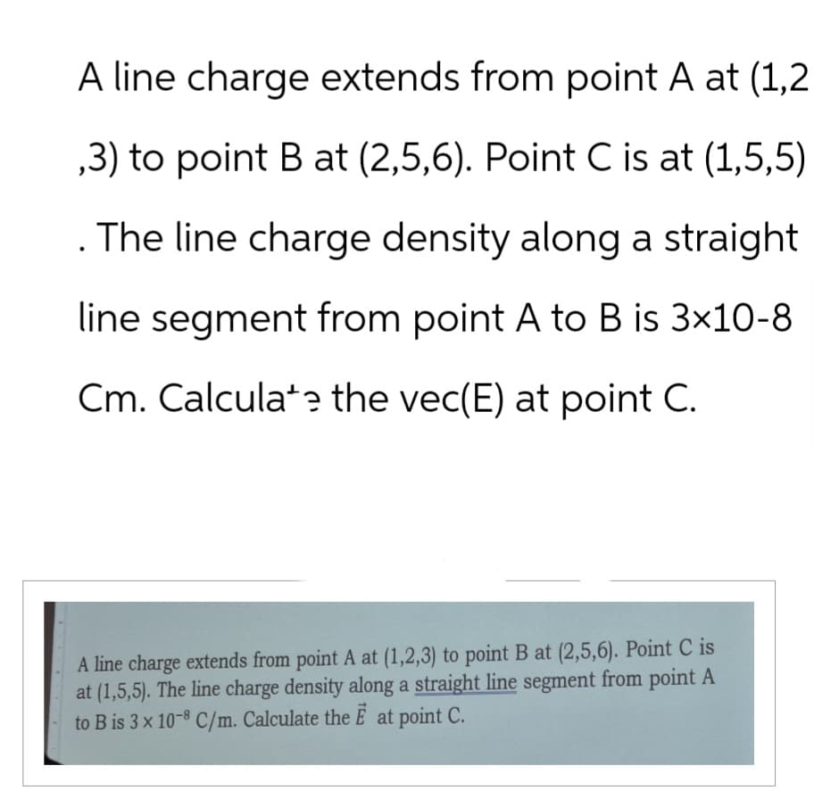 A line charge extends from point A at (1,2
,3) to point B at (2,5,6). Point C is at (1,5,5)
The line charge density along a straight
line segment from point A to B is 3×10-8
Cm. Calculate the vec(E) at point C.
A line charge extends from point A at (1,2,3) to point B at (2,5,6). Point C is
at (1,5,5). The line charge density along a straight line segment from point A
to B is 3 x 10-8 C/m. Calculate the E at point C.