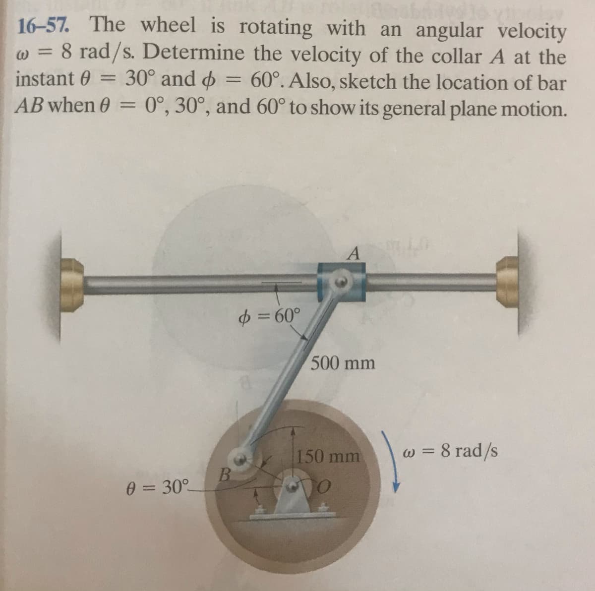 16-57. The wheel is rotating with an angular velocity
w = 8 rad/s. Determine the velocity of the collar A at the
instant 0 = 30° and o = 60°. Also, sketch the location of bar
AB when 0 = 0°, 30°, and 60° to show its general plane motion.
ω
$ = 60°
500 mm
150 mm
w = 8 rad/s
B.
0 = 30°
