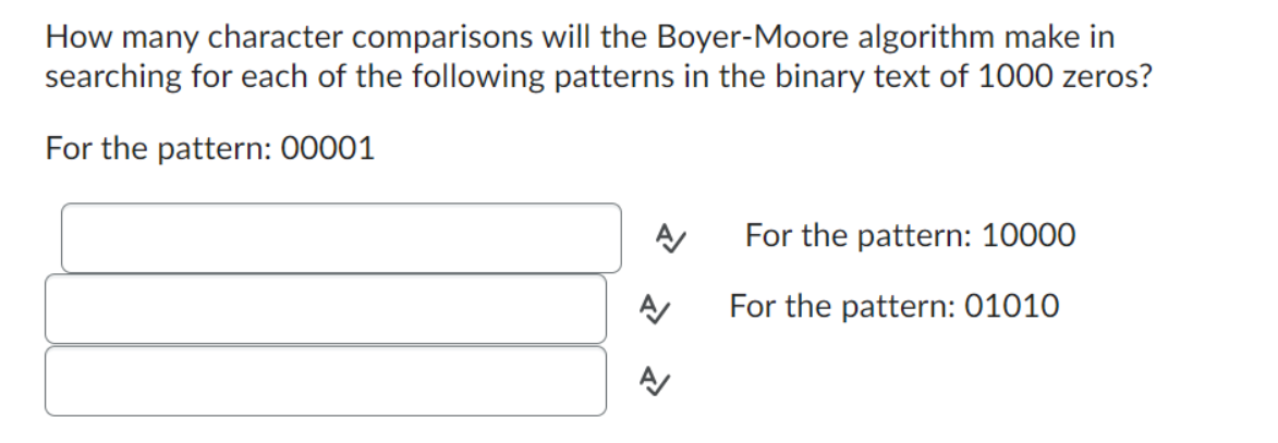 How many character comparisons will the Boyer-Moore algorithm make in
searching for each of the following patterns in the binary text of 1000 zeros?
For the pattern: 00001
A
A
For the pattern: 10000
For the pattern: 01010