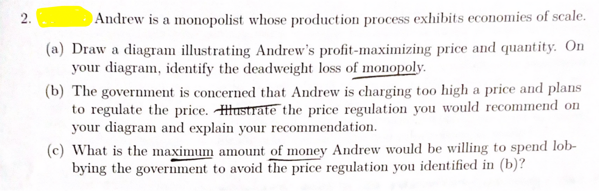 Andrew is a monopolist whose production process exhibits economies of scale.
(a) Draw a diagram illustrating Andrew's profit-maximizing price and quantity. On
your diagram, identify the deadweight loss of monopoly.
(b) The government is concerned that Andrew is charging too high a price and plans
to regulate the price. Hustrate the price regulation you would recommend on
your diagram and explain your recommendation.
(c) What is the maximum amount of money Andrew would be willing to spend lob-
bying the government to avoid the price regulation you identified in (b)?
2.
