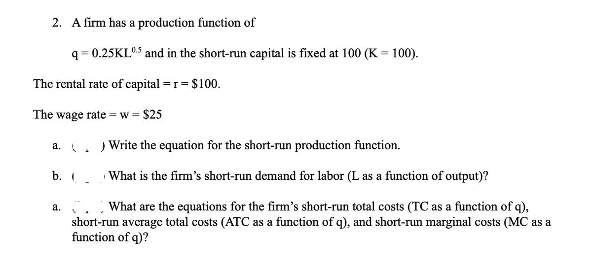 2. A firm has a production function of
q = 0.25KL0.5 and in the short-run capital is fixed at 100 (K = 100).
%3D
The rental rate of capital =
= $100.
r
The wage rate = w =
= $25
а.
Write the equation for the short-run production function.
b.
What is the firm's short-run demand for labor (L as a function of output)?
What are the equations for the firm's short-run total costs (TC as a function of q),
short-run average total costs (ATC as a function of q), and short-run marginal costs (MC as a
function of q)?
а.
