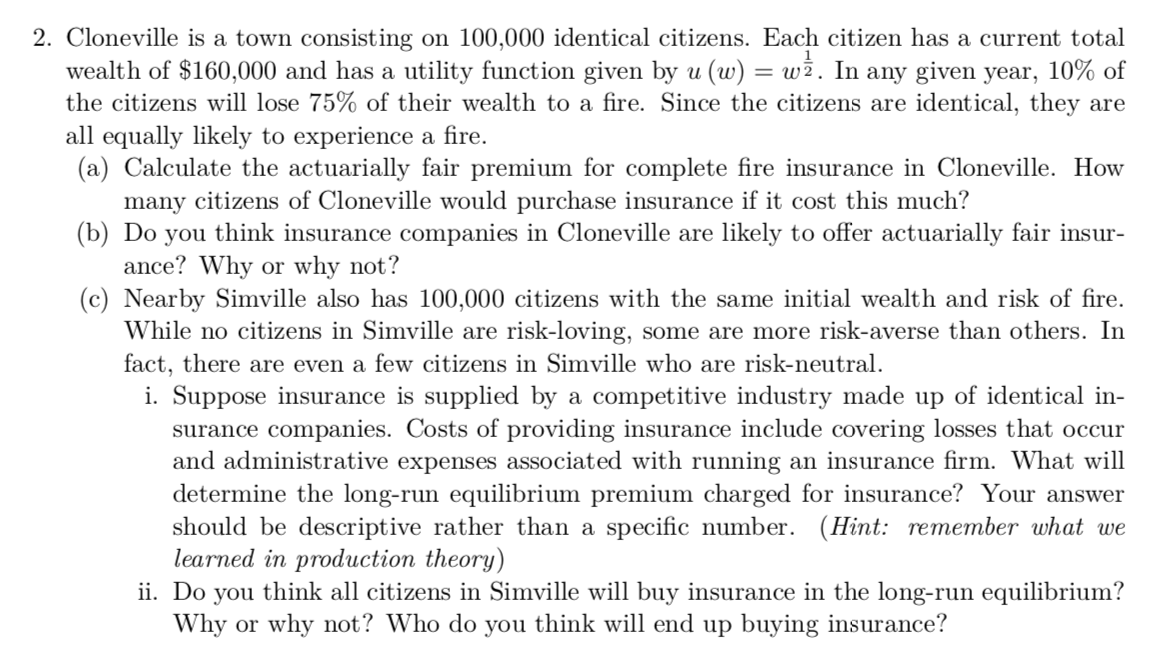 2. Cloneville is a town consisting on 100,000 identical citizens. Each citizen has a current total
wealth of $160,000 and has a utility function given by u (w) = wż. In any given year, 10% of
the citizens will lose 75% of their wealth to a fire. Since the citizens are identical, they are
all equally likely to experience a fire.
(a) Calculate the actuarially fair premium for complete fire insurance in Cloneville. How
many citizens of Cloneville would purchase insurance if it cost this much?
(b) Do you think insurance companies in Cloneville are likely to offer actuarially fair insur-
ance? Why or why not?
(c) Nearby Simville also has 100,000 citizens with the same initial wealth and risk of fire.
While no citizens in Simville are risk-loving, some are more risk-averse than others. In
fact, there are even a few citizens in Simville who are risk-neutral.
i. Suppose insurance is supplied by a competitive industry made up of identical in-
surance companies. Costs of providing insurance include covering losses that occur
and administrative expenses associated with
determine the long-run equilibrium premium charged for insurance? Your answer
should be descriptive rather than a specific number. (Hint: remember what we
learned in production theory)
ii. Do you think all citizens in Simville will buy insurance in the long-run equilibrium?
Why or why not? Who do you think will end up buying insurance?
ing an insurance firm. What will

