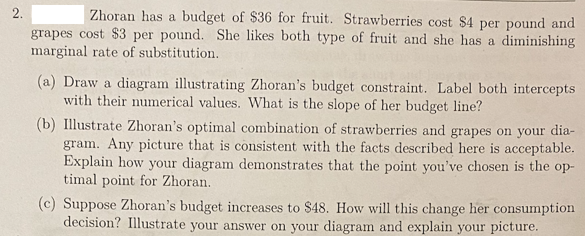 2.
Zhoran has a budget of $36 for fruit. Strawberries cost $4 per pound and
grapes cost $3 per pound. She likes both type of fruit and she has a diminishing
marginal rate of substitution.
(a) Draw a diagram illustrating Zhoran's budget constraint. Label both intercepts
with their numerical values. What is the slope of her budget line?
(b) Illustrate Zhoran's optimal combination of strawberries and grapes on your dia-
gram. Any picture that is consistent with the facts described here is acceptable.
Explain how your diagram demonstrates that the point you've chosen is the op-
timal point for Zhoran.
(c) Suppose Zhoran's budget increases to $48. How will this change her consumption
decision? Illustrate your answer on your diagram and explain your picture.
