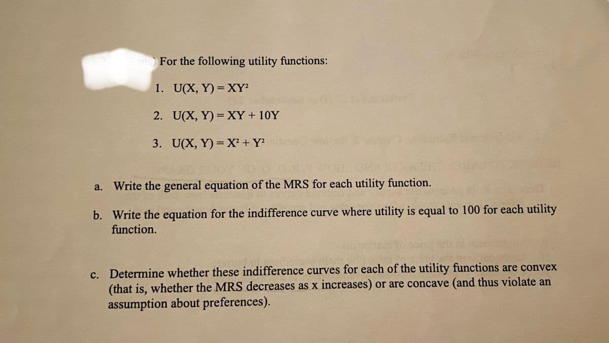 8pts) For the following utility functions:
1. U(X, Y) = XY
2. U(X, Y) =XY+ 10Y
%3D
3. U(X, Y) = X² + Y?
Write the general equation of the MRS for each utility function.
а.
b. Write the equation for the indifference curve where utility is equal to 100 for each utility
function.
c. Determine whether these indifference curves for each of the utility functions are convex
(that is, whether the MRS decreases as x increases) or are concave (and thus violate an
assumption about preferences).
