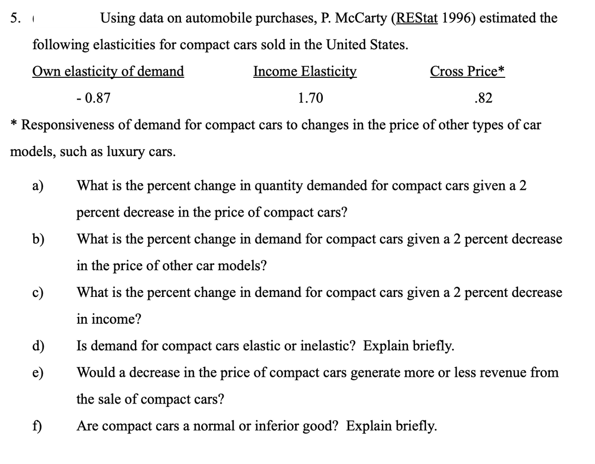 Using data on automobile purchases, P. McCarty (REStat 1996) estimated the
following elasticities for compact cars sold in the United States.
Own elasticity of demand
Income Elasticity
Cross Price*
- 0.87
1.70
.82
* Responsiveness of demand for compact cars to changes in the price of other types of car
models, such as luxury cars.
а)
What is the percent change in quantity demanded for compact cars given a 2
percent decrease in the price of compact cars?
b)
What is the percent change in demand for compact cars given a 2 percent decrease
in the price of other car models?
c)
What is the percent change in demand for compact cars given a 2 percent decrease
in income?
d)
Is demand for compact cars elastic or inelastic? Explain briefly.
e)
Would a decrease in the price of compact cars generate more or less revenue from
the sale of compact cars?
f)
Are compact cars a normal or inferior good? Explain briefly.
5.
