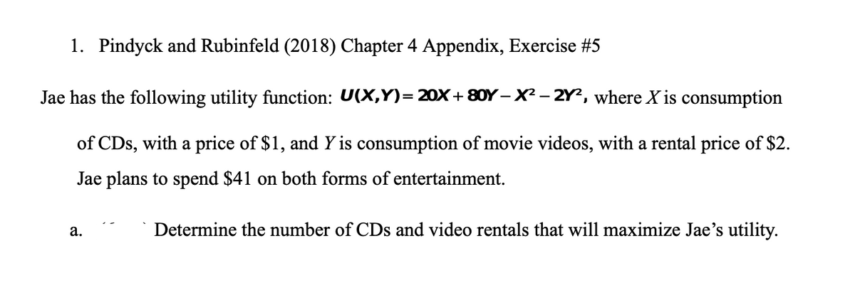 1. Pindyck and Rubinfeld (2018) Chapter 4 Appendix, Exercise #5
Jae has the following utility function: U(X,Y)= 20X+ 80Y – X² – 2Y?, where X is consumption
of CDs, with a price of $1, and Y is consumption of movie videos, with a rental price of $2.
Jae plans to spend $41 on both forms of entertainment.
Determine the number of CDs and video rentals that will maximize Jae's utility.
а.
