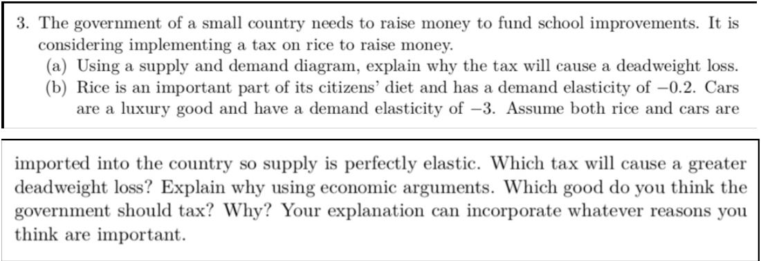 3. The government of a small country needs to raise money to fund school improvements. It is
considering implementing a tax on rice to raise money.
(a) Using a supply and demand diagram, explain why the tax will cause a deadweight loss.
(b) Rice is an important part of its citizens' diet and has a demand elasticity of –0.2. Cars
are a luxury good and have a demand elasticity of –3. Assume both rice and cars are
imported into the country so supply is perfectly elastic. Which tax will cause a greater
deadweight loss? Explain why using economic arguments. Which good do you think the
government should tax? Why? Your explanation can incorporate whatever reasons you
think are important.
