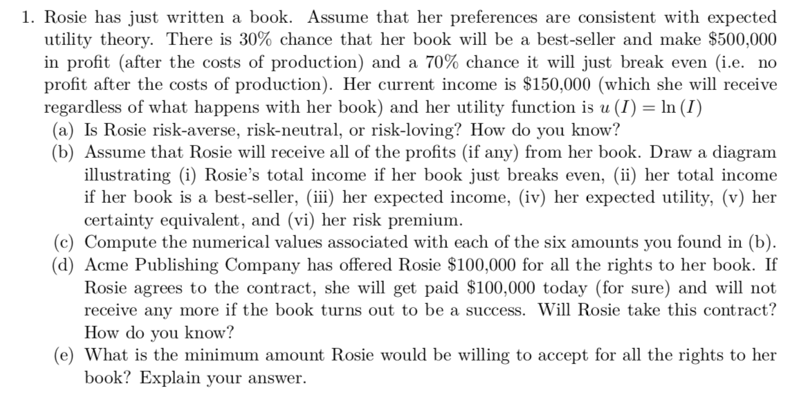 1. Rosie has just written a book. Assume that her preferences are consistent with expected
utility theory. There is 30% chance that her book will be a best-seller and make $500,000
in profit (after the costs of production) and a 70% chance it will just break even (i.e. no
profit after the costs of production). Her current income is $150,000 (which she will receive
regardless of what happens with her book) and her utility function is u (I) = ln (I)
(a) Is Rosie risk-averse, risk-neutral, or risk-loving? How do you know?
(b) Assume that Rosie will receive all of the profits (if any) from her book. Draw a diagram
illustrating (i) Rosie's total income if her book just breaks even, (ii) her total income
if her book is a best-seller, (iii) her expected income, (iv) her expected utility, (v) her
certainty equivalent, and (vi) her risk premium.
(c) Compute the numerical values associated with each of the six amounts you found in (b).
(d) Acme Publishing Company has offered Rosie $100,000 for all the rights to her book. If
Rosie agrees to the contract, she will get paid $100,000 today (for sure) and will not
receive any more if the book turns out to be a success. Will Rosie take this contract?
How do you know?
(e) What is the minimum amount Rosie would be willing to accept for all the rights to her
book? Explain your answer.
