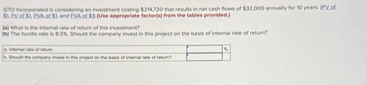 GTO Incorporated is considering an investment costing $214,720 that results in net cash flows of $32,000 annually for 10 years. (PV of
$1. FV of $1. PVA of $1, and EVA of $1) (Use appropriate factor(s) from the tables provided.)
(a) What is the internal rate of return of this investment?
(b) The hurdle rate is 8.5%. Should the company invest in this project on the basis of internal rate of return?
a. Internal rate of return
b. Should the company invest in this project on the basis of internal rate of return?
%