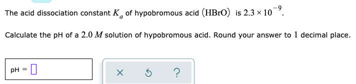 The acid dissociation constant K, of hypobromous acid (HB1O) is 2.3 × 10
Calculate the pH of a 2.0 M solution of hypobromous acid. Round your answer to 1 decimal place.
pH = |
?
