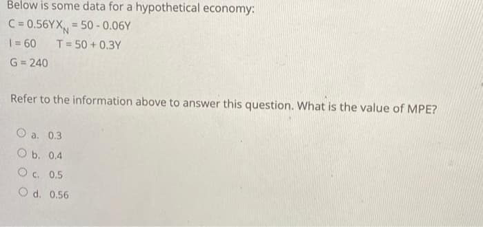 Below is some data for a hypothetical economy:
C=0.56YX=50-0.06Y
T = 50+ 0.3Y
1 = 60
G=240
Refer to the information above to answer this question. What is the value of MPE?
O a. 0.3
O b. 0.4
O c. 0.5
O d. 0.56