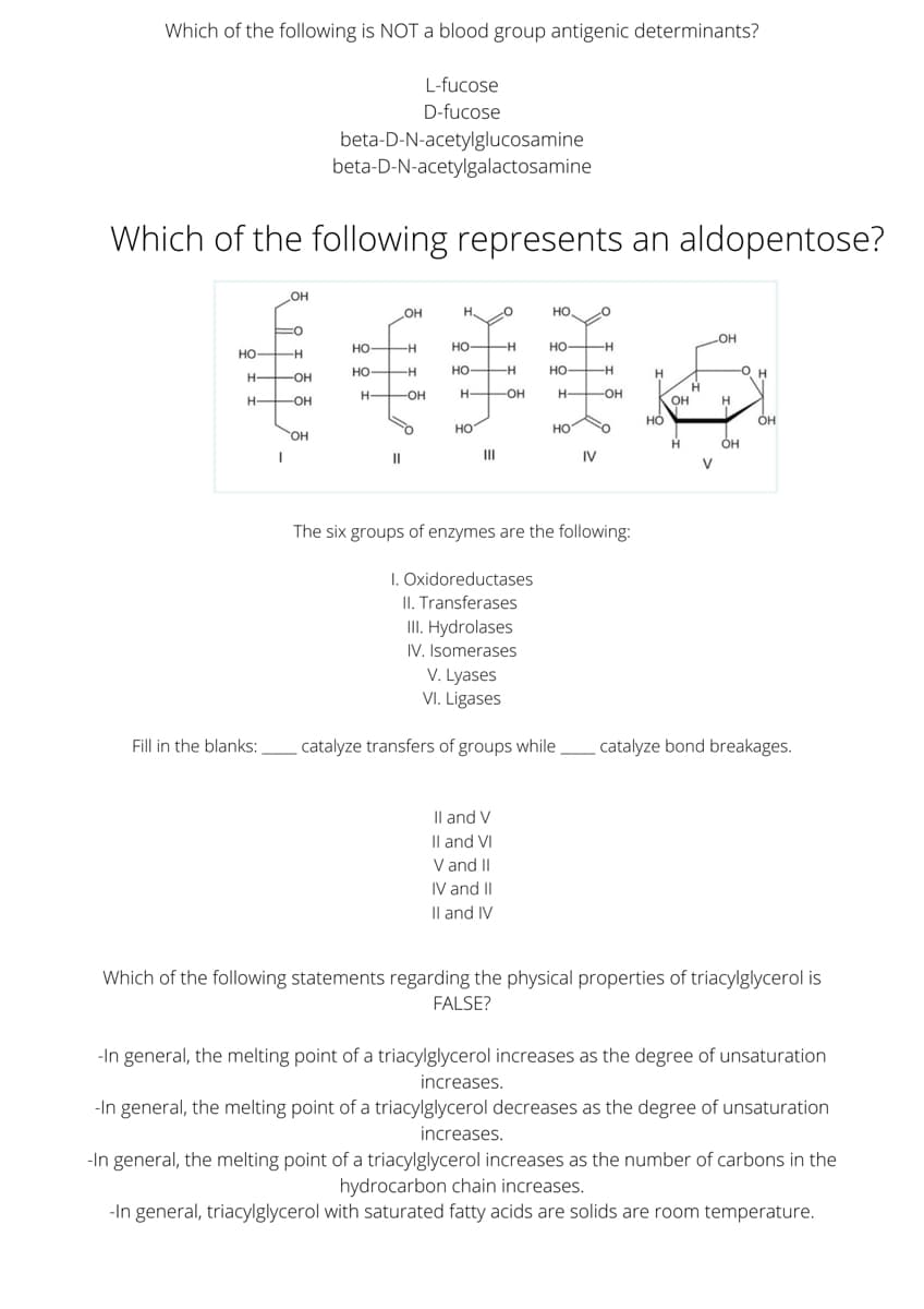 Which of the following is NOT a blood group antigenic determinants?
L-fucose
D-fucose
beta-D-N-acetylglucosamine
beta-D-N-acetylgalactosamine
Which of the following represents an aldopentose?
OH
OH
H. O
но,
но
но-
но-
HO H
но-
но
но
-H
H.
H-
-OH
H-
-OH
-OH
-O-
OH
но
ÓH
но
HO
он
ÓH
II
II
IV
V
The six groups of enzymes are the following:
I. Oxidoreductases
II. Transferases
III. Hydrolases
IV. Isomerases
V. Lyases
VI. Ligases
Fill in the blanks:
catalyze transfers of groups while
catalyze bond breakages.
Il and V
Il and VI
V and II
IV and II
Il and IV
Which of the following statements regarding the physical properties of triacylglycerol is
FALSE?
-In general, the melting point of a triacylglycerol increases as the degree of unsaturation
increases.
-In general, the melting point of a triacylglycerol decreases as the degree of unsaturation
increases.
-In general, the melting point of a triacylglycerol increases as the number of carbons in the
hydrocarbon chain increases.
-In general, triacylglycerol with saturated fatty acids are solids are room temperature.
