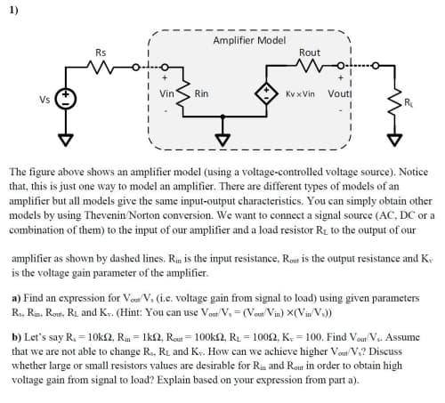 1)
Amplifier Model
Rs
Rout
Vin
Rin
Kv x Vin
Vouti
Vs
R
The figure above shows an amplifier model (using a voltage-controlled voltage source). Notice
that, this is just one way to model an amplifier. There are different types of models of an
amplifier but all models give the same input-output characteristics. You can simply obtain other
models by using Thevenin Norton conversion. We want to connect a signal source (AC, DC or a
combination of them) to the input of our amplifier and a load resistor R1 to the output of our
amplifier as shown by dashed lines. Rin is the input resistance, Rout is the output resistance and K,
is the voltage gain parameter of the amplifier.
a) Find an expression for Veu V, (i.e. voltage gain from signal to load) using given parameters
R., Rin, Romt, RL and Kr. (Hint: You can use Vou'V, = (Vos Vin) X(Vin v.))
b) Let's say R, = 10k2, Rin = 1k2, Rour = 100k2, R1 = 10092, K; = 100. Find Vom V. Assume
that we are not able to change R., RL and Ky. How can we achieve higher Vom/ V;? Discuss
whether large or small resistors values are desirable for Rin and Rout in order to obtain high
voltage gain from signal to load? Explain based on your expression from part a).
