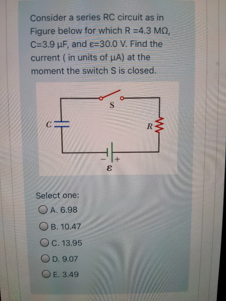 Consider a series RC circuit as in
Figure below for which R =4.3 MQ,
C=3.9 µF, and ɛ=30.0 V. Find the
current (in units of uA) at the
moment the switch S is closed.
R
Select one:
O A. 6.98
B. 10.47
O C. 13.95
O D. 9.07
O E. 3.49
