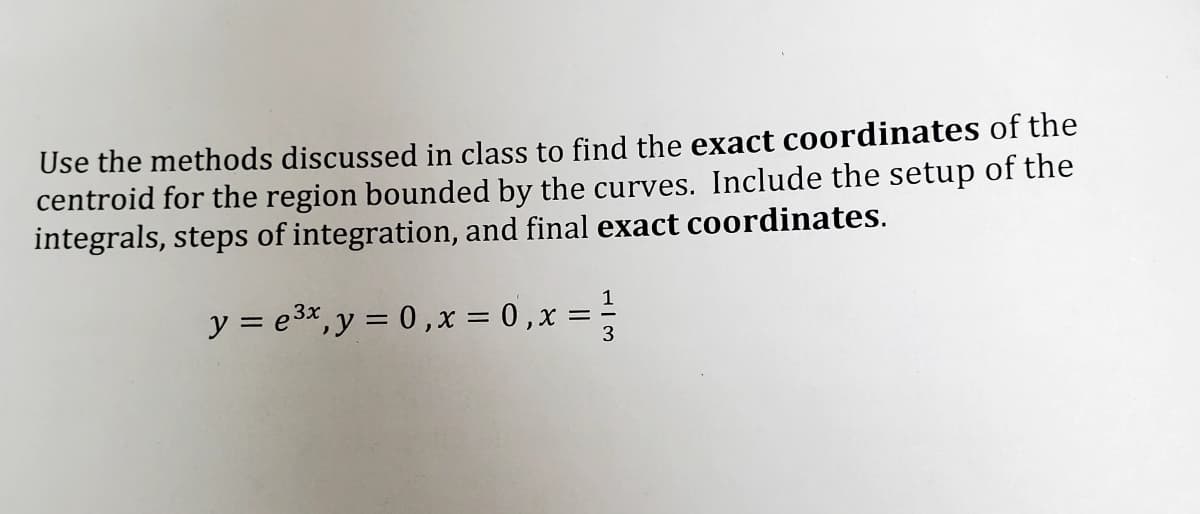 Use the methods discussed in class to find the exact coordinates of the
centroid for the region bounded by the curves. Include the setup of the
integrals, steps of integration, and final exact coordinates.
1
y = e3*,y = 0 ,x = 0 ,x =
3
