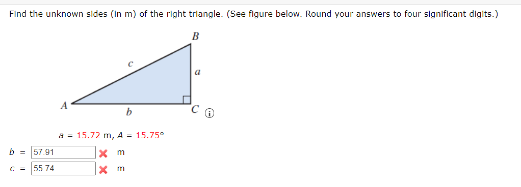 Find the unknown sides (in m) of the right triangle. (See figure below. Round your answers to four significant digits.)
В
a
A
a = 15.72 m, A = 15.75°
b = 57.91
X m
C = 55.74
x m
