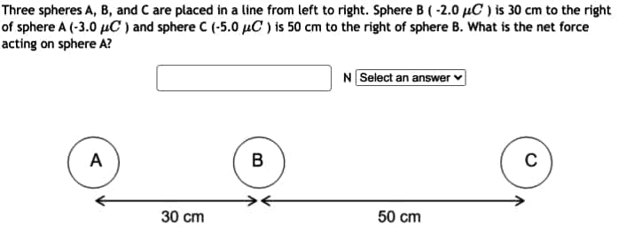 Three spheres A, B, and C are placed in a line from left to right. Sphere B (-2.0 µC ) is 30 cm to the right
of sphere A (-3.0 µC ) and sphere C (-5.0 µC ) is 50 cm to the right of sphere B. What is the net force
acting on sphere A?
N Select an answer
A
C
30 cm
50 cm
