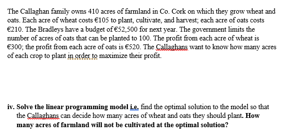 The Callaghan family owns 410 acres of farmland in Co. Cork on which they grow wheat and
oats. Each acre of wheat costs €105 to plant, cultivate, and harvest; each acre of oats costs
€210. The Bradleys have a budget of €52,500 for next year. The government limits the
number of acres of oats that can be planted to 100. The profit from each acre of wheat is
€300; the profit from each acre of oats is €520. The Callaghans want to know how many acres
of each crop to plant in order to maximize their profit.
iv. Solve the linear programming model i.e, find the optimal solution to the model so that
the Callaghans can decide how many acres of wheat and oats they should plant. How
many acres of farmland will not be cultivated at the optimal solution?
