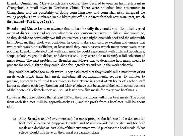 Brendan Quinlan and Maeve Lynch are a couple. They decided to open an Irish restaurant in
Changchun, a small town in Northeast China. There were no other Irish restaurants in
Changchun, and the possibility of doing something new and somewhat risky intrigued the
young people. They purchased an old bistro just off Main Street for their new restaurant, which
they named "The Bridge 1988".
Brendan and Maeve knew in advance that at least initially they could not offer a full, varied
menu of dishes. They had no idea what their local customers' tastes in Irish cuisine would be,
so they decided to serve only two full-course meals each night, one with beef and the other with
fish. Brendan, their chef, was confident he could make each dish so exciting and unique that
two meals would be sufficient, at least until they could assess which menu items were most
popular. Brendan indicated that with each meal he could experiment with different appetizers,
soups, salads, vegetable dishes, and desserts until they were able to identify a full selection of
menu items. The next problem for Brendan and Maeve was to determine how many meals to
prepare for each night so they could shop for ingredients and set up the work schedule.
They could not afford too much waste. They estimated that they would sell a maximum of 60
meals each night. Each fish meal, including all accompaniments, requires 15 minutes to
prepare, and each beef meal takes twice as long. There is a total of 20 hours of kitchen staff
labour available each day. Brendan and Maeve believe that because of the health consciousness
of their potential clientele they will sell at least three fish meals for every two beef meals.
However, they also believe that at least 10% of their customers will order beef meals. The profit
from each fish meal will be approximately €12, and the profit from a beef meal will be about
€16.
a) After Brendan and Maeve increased the menu price on the fish meal, the demand for
beef meals increased. Suppose Brendan and Maeve considered the demand for beef
meals and decided at least 20% of their customers would purchase the beef meals. What
effects would this have on their meal preparation plan?

