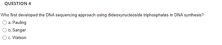 QUESTION 4
Who first developed the DNA sequencing approach using dideoxynucleoside triphosphates in DNA synthesis?
O a. Pauling
O b. Sanger
O c. Watson

