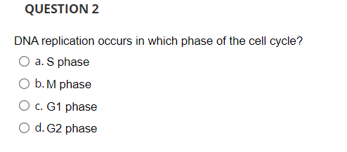 QUESTION 2
DNA replication occurs in which phase of the cell cycle?
O a. S phase
O b. M phase
O c. G1 phase
O d. G2 phase