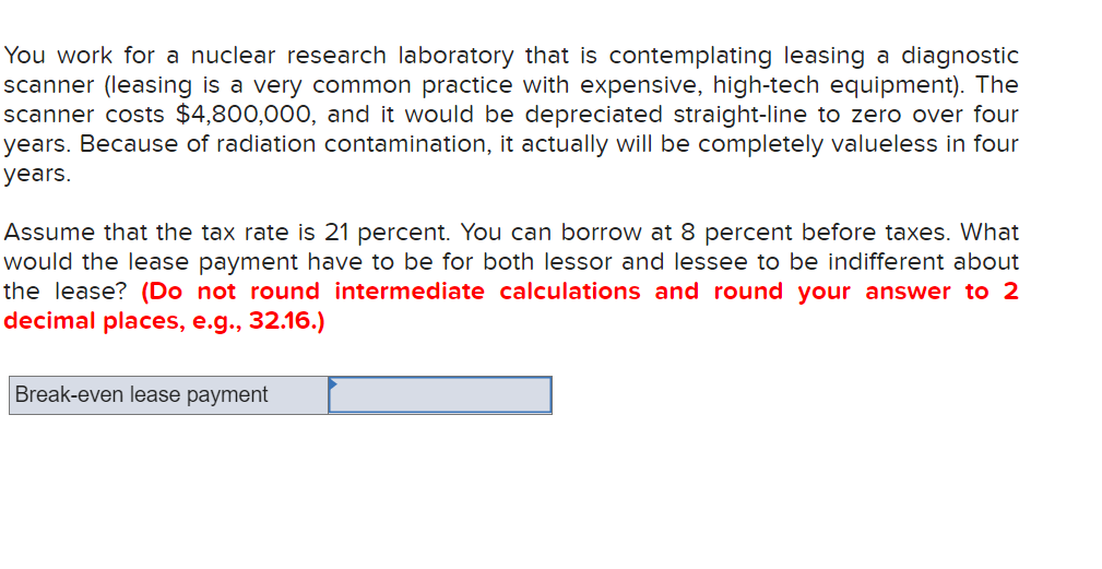 You work for a nuclear research laboratory that is contemplating leasing a diagnostic
scanner (leasing is a very common practice with expensive, high-tech equipment). The
scanner costs $4,800,000, and it would be depreciated straight-line to zero over four
years. Because of radiation contamination, it actually will be completely valueless
four
years.
Assume that the tax rate is 21 percent. You can borrow at 8 percent before taxes. What
would the lease payment have to be for both lessor and lessee to be indifferent about
the lease? (Do not round intermediate calculations and round your answer to 2
decimal places, e.g., 32.16.)
Break-even lease payment
