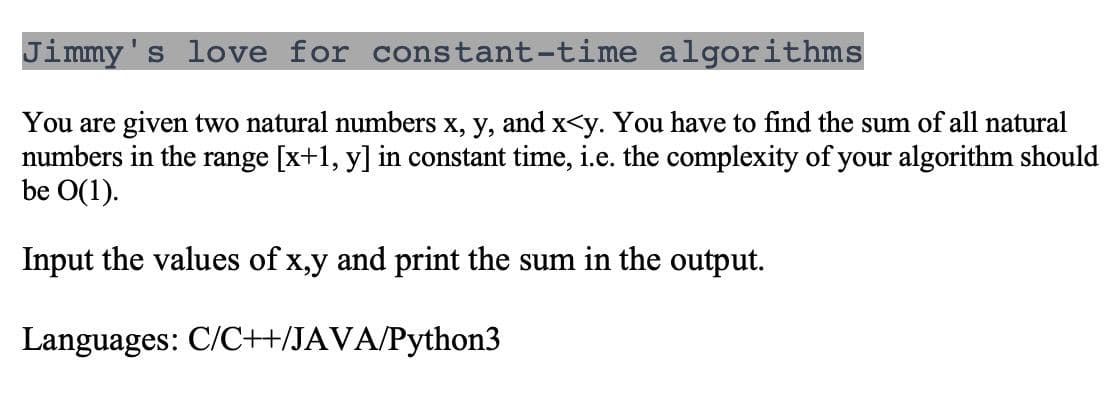 Jimmy's love for constant-time algorithms
You are given two natural numbers x, y, and x<y. You have to find the sum of all natural
numbers in the range [x+1, y] in constant time, i.e. the complexity of your algorithm should
be O(1).
Input the values of x,y and print the sum in the output.
Languages: C/C++/JAVA/Python3

