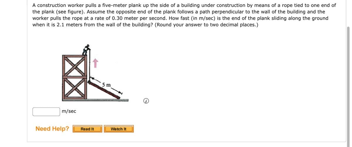 A construction worker pulls a five-meter plank up the side of a building under construction by means of a rope tied to one end of
the plank (see figure). Assume the opposite end of the plank follows a path perpendicular to the wall of the building and the
worker pulls the rope at a rate of 0.30 meter per second. How fast (in m/sec) is the end of the plank sliding along the ground
when it is 2.1 meters from the wall of the building? (Round your answer to two decimal places.)
m/sec
Need Help?
Read It
5 m
Watch It