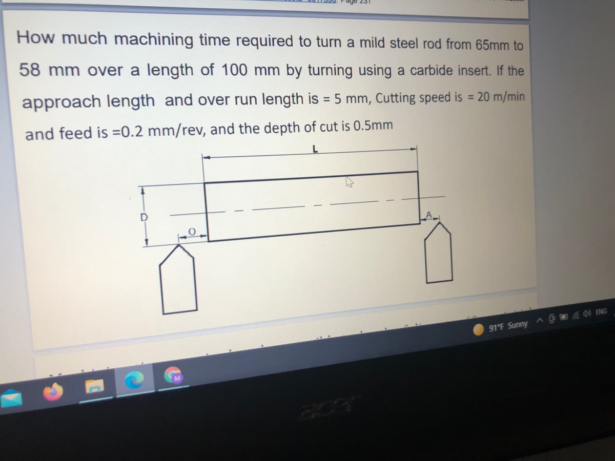 How much machining time required to turn a mild steel rod from 65mm to
58 mm over a length of 100 mm by turning using a carbide insert. If the
approach length and over run length is = 5 mm, Cutting speed is = 20 m/min
%3D
and feed is =0.2 mm/rev, and the depth of cut is 0.5mm
AD 44 ENG
91°F Sunny
