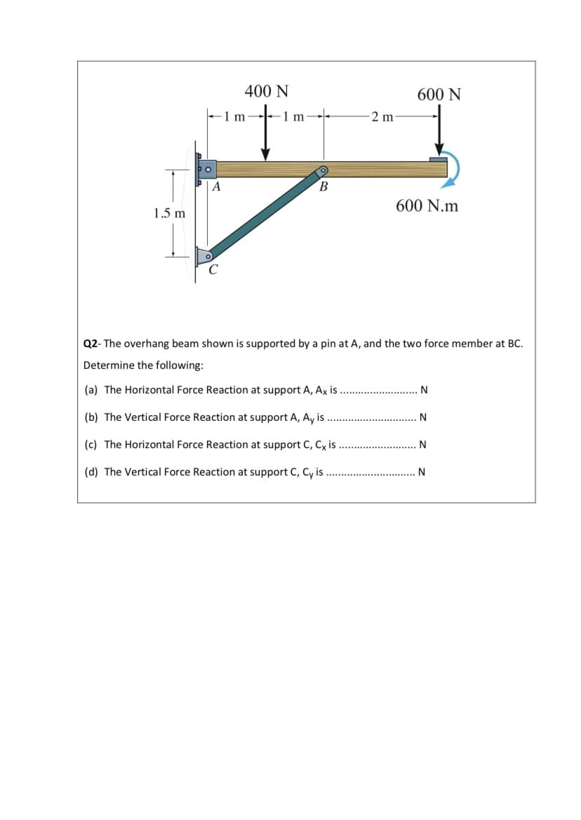 400 N
600 N
-1 m
1 m
2 m
A
В
600 N.m
1.5 m
Q2- The overhang beam shown is supported by a pin at A, and the two force member at BC.
Determine the following:
(a) The Horizontal Force Reaction at support A, Ax is
N
(b) The Vertical Force Reaction at support A, Ay is
N
(c) The Horizontal Force Reaction at support C, Cx is
(d) The Vertical Force Reaction at support C, Cy is
