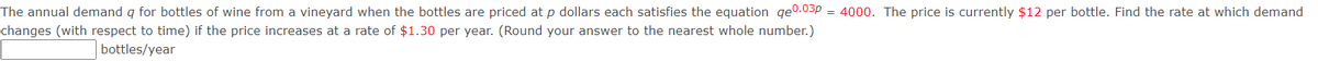 The annual demand q for bottles of wine from a vineyard when the bottles are priced at p dollars each satisfies the equation qe0.03p = 4000. The price is currently $12 per bottle. Find the rate at which demand
changes (with respect to time) if the price increases at a rate of $1.30 per year. (Round your answer to the nearest whole number.)
bottles/year