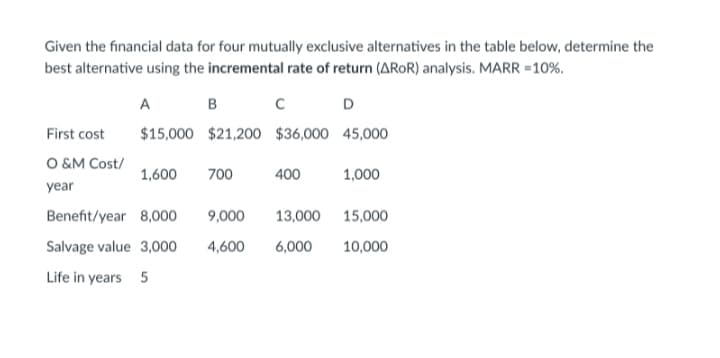 Given the financial data for four mutually exclusive alternatives in the table below, determine the
best alternative using the incremental rate of return (AROR) analysis. MARR =10%.
A
B
D
First cost
$15,000 $21,200 $36,000 45,000
O &M Cost/
1,600
700
400
1,000
year
Benefit/year 8,000
9,000
13,000
15,000
Salvage value 3,000
4,600
6,000
10,000
Life in years 5

