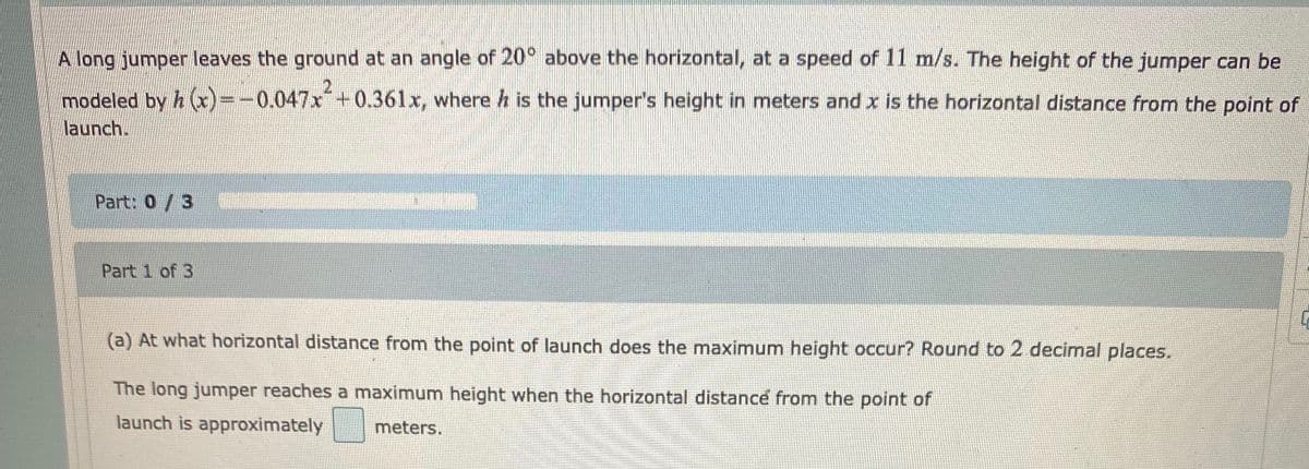 A long jumper leaves the ground at an angle of 20° above the horizontal, at a speed of 11 m/s. The height of the jumper can be
modeled by h )=-0.047x+0.361x, where h is the jumper's height in meters and x is the horizontal distance from the point of
launch.
Part: 0/3
Part 1 of 3
(a) At what horizontal distance from the point of launch does the maximum height occur? Round to 2 decimal places.
The long jumper reaches a maximum height when the horizontal distance from the point of
launch is approximately
meters.
