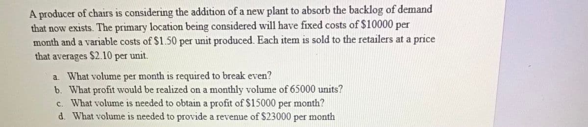 A producer of chairs is considering the addition of a new plant to absorb the backlog of demand
that now exists. The primary location being considered will have fixed costs of $10000 per
month and a variable costs of $1.50 per unit produced. Each item is sold to the retailers at a price
that averages $2.10 per unit.
a. What volume per month is required to break even?
b. What profit would be realized on a monthly volume of 65000 units?
c. What volume is needed to obtain a profit of $15000 per month?
d. What volume is needed to provide a revenue of $23000
per month
