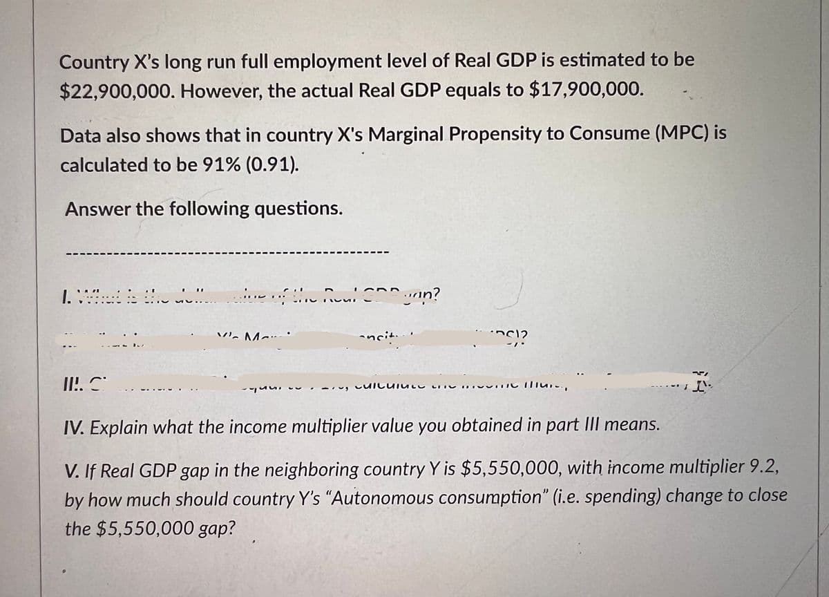 Country X's long run full employment level of Real GDP is estimated to be
$22,900,000. However, the actual Real GDP equals to $17,900,000.
Data also shows that in country X's Marginal Propensity to Consume (MPC) is
calculated to be 91% (0.91).
Answer the following questions.
1. Vite !!!
II!. S
V M
Sie
nou! Dunn?
-ncit.
CUICUI
12
Mure
N
IV. Explain what the income multiplier value you obtained in part III means.
V. If Real GDP gap in the neighboring country Y is $5,550,000, with income multiplier 9.2,
by how much should country Y's "Autonomous consumption" (i.e. spending) change to close
the $5,550,000 gap?