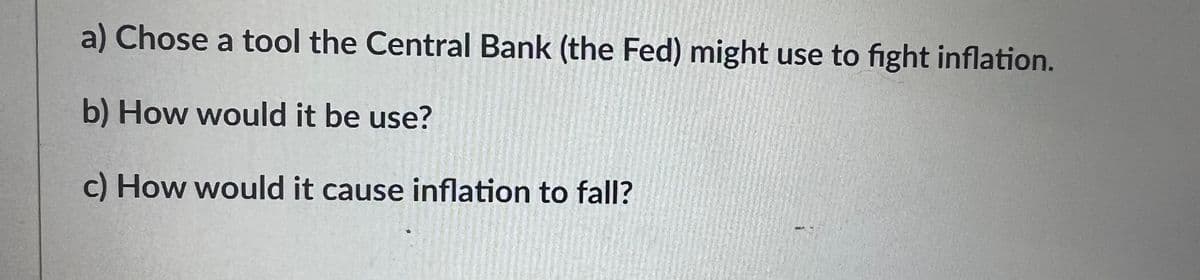 a) Chose a tool the Central Bank (the Fed) might use to fight inflation.
b) How would it be use?
c) How would it cause inflation to fall?