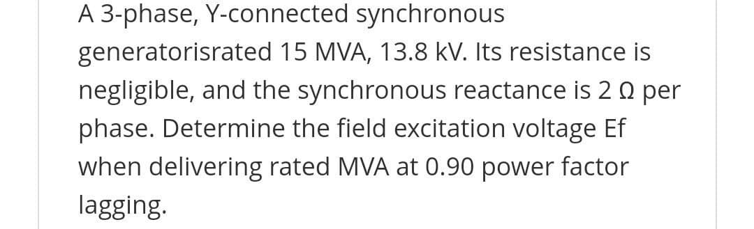 A 3-phase, Y-connected synchronous
generatorisrated 15 MVA, 13.8 kV. Its resistance is
negligible, and the synchronous reactance is 20 per
phase. Determine the field excitation voltage Ef
when delivering rated MVA at 0.90 power factor
lagging.
