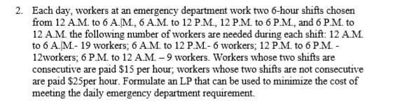 Each day, workers at an emergency department work two 6-hour shifts chosen
from 12 A.M. to 6 A.M., 6 A.M. to 12 P.M., 12 P.M. to 6 P.M., and 6 P.M. to
12 A.M. the following number of workers are needed during each shift: 12 A.M.
to 6 A.M.- 19 workers; 6 A.M. to 12 PM- 6 workers; 12 PM. to 6 P.M. -
12workers; 6 P.M. to 12 A.M. – 9 workers. Workers whose two shifts are
consecutive are paid $15 per hour; workers whose two shifts are not consecutive
are paid $25per hour. Formulate an LP that can be used to minimize the cost of
meeting the daily emergency department requirement.
