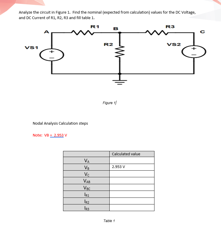 Analyze the circuit in Figure 1. Find the nominal (expected from calculation) values for the DC Voltage,
and DC Current of R1, R2, R3 and fill table 1.
R1
R3
B
A
R2
VS2
Vs1
Figure 1/
Nodal Analysis Calculation steps
Note: VB = 2.953 V
Calculated value
VA
VB
2.953 V
Vc
VAB
VBC
IR1
I2
IR3
Table 1
