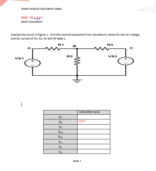 Nodal Analysis Calculation steps:
Note: VB3.4V
Hand Calculation
Analyze the circuit in Figure 1. Find the nominal (expected from calculation) values for the DC Voltage,
and DC Current of R1, R2, R3 and fill table 1.
R1
R3
R2
Vs2
Vs1
Calculated value
VA
3.4 V
Va
Vc
VAB
Vac
Table 1
-Wr
