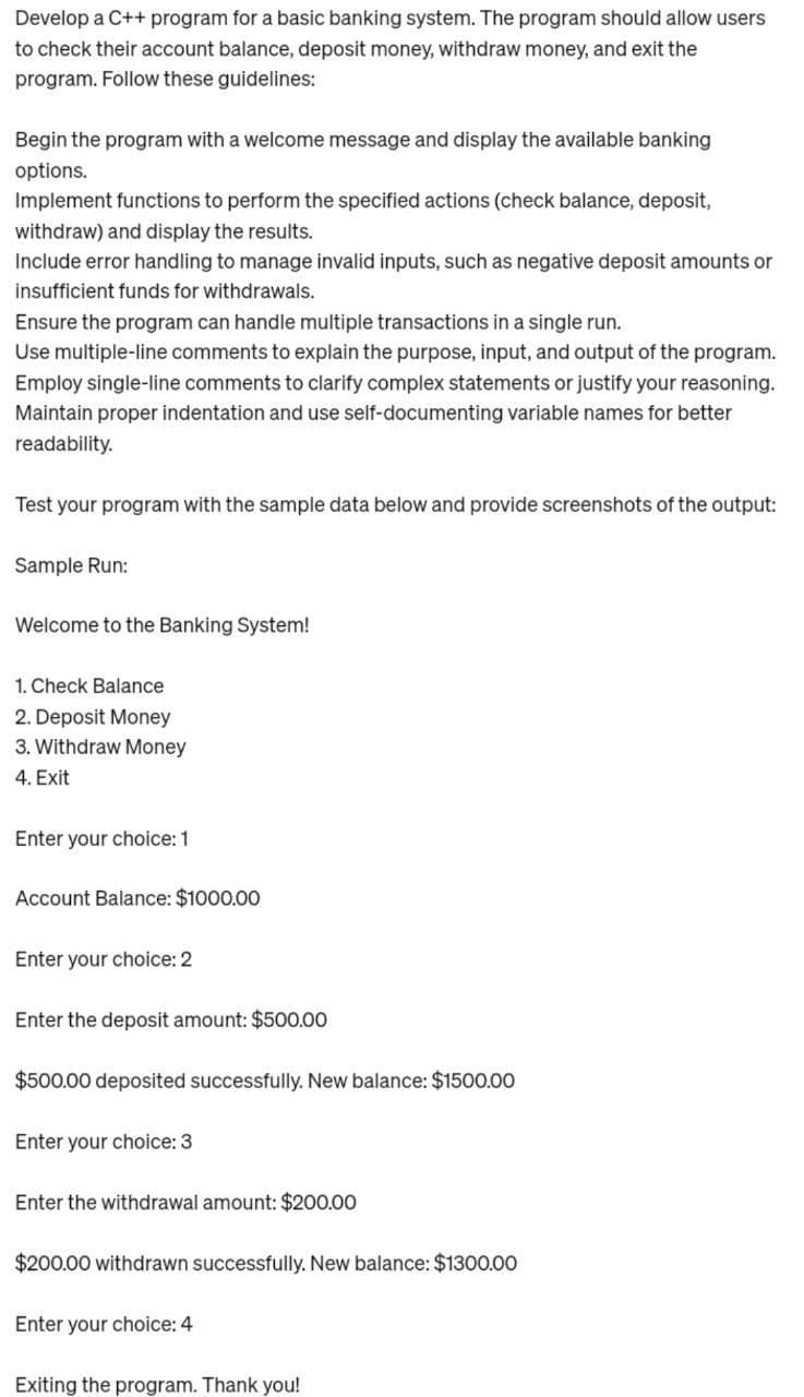 Develop a C++ program for a basic banking system. The program should allow users
to check their account balance, deposit money, withdraw money, and exit the
program. Follow these guidelines:
Begin the program with a welcome message and display the available banking
options.
Implement functions to perform the specified actions (check balance, deposit,
withdraw) and display the results.
Include error handling to manage invalid inputs, such as negative deposit amounts or
insufficient funds for withdrawals.
Ensure the program can handle multiple transactions in a single run.
Use multiple-line comments to explain the purpose, input, and output of the program.
Employ single-line comments to clarify complex statements or justify your reasoning.
Maintain proper indentation and use self-documenting variable names for better
readability.
Test your program with the sample data below and provide screenshots of the output:
Sample Run:
Welcome to the Banking System!
1. Check Balance
2. Deposit Money
3. Withdraw Money
4. Exit
Enter your choice: 1
Account Balance: $1000.00
Enter your choice: 2
Enter the deposit amount: $500.00
$500.00 deposited successfully. New balance: $1500.00
Enter your choice: 3
Enter the withdrawal amount: $200.00
$200.00 withdrawn successfully. New balance: $1300.00
Enter your choice: 4
Exiting the program. Thank you!