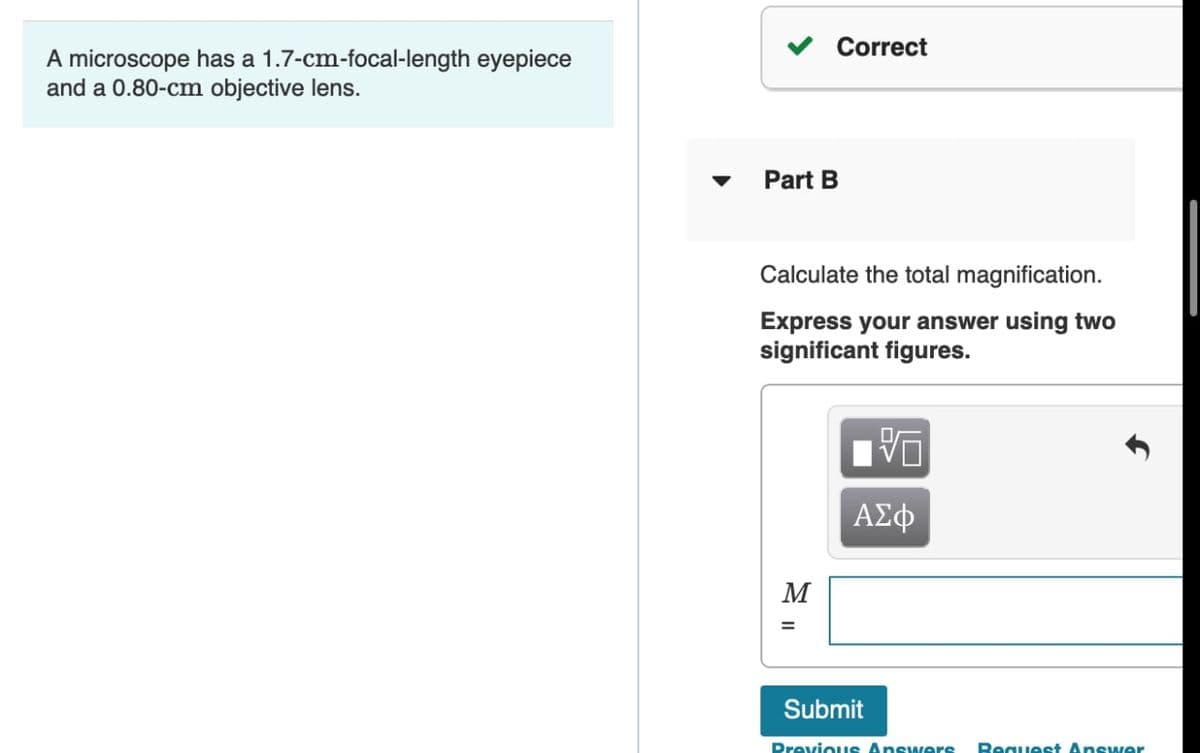 Correct
A microscope has a 1.7-cm-focal-length eyepiece
and a 0.80-cm objective lens.
Part B
Calculate the total magnification.
Express your answer using two
significant figures.
ΑΣφ
M
%3D
Submit
Previous Answers
Bequest Answer
