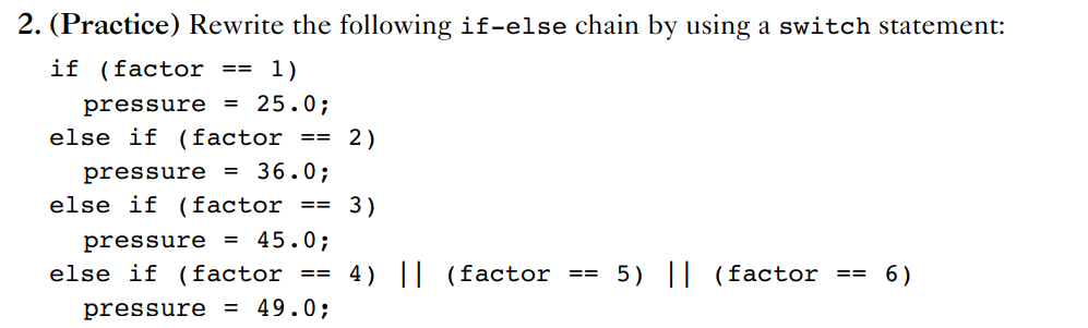 2. (Practice) Rewrite the following if-else chain by using a switch statement:
if (factor
== 1)
pressure
25.0;
%3D
else if (factor
2)
==
pressure = 36.0;
else if (factor
3)
==
pressure = 45.0;
else if (factor == 4) || (factor == 5) || (factor ==
6)
pressure = 49.0;
