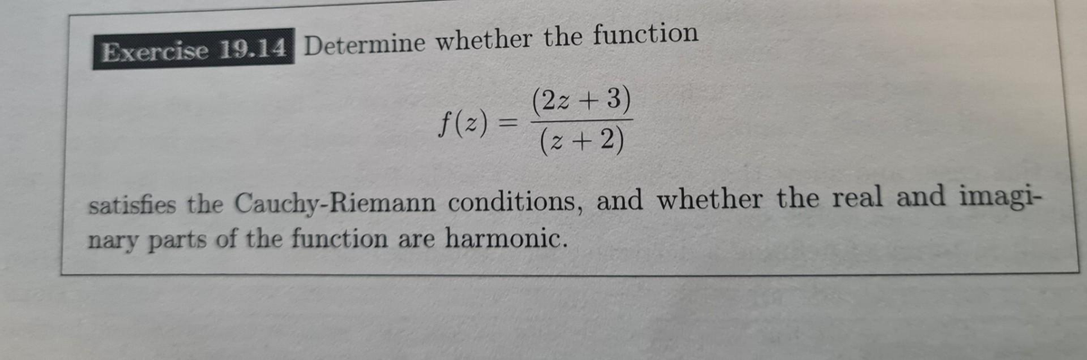 Exercise 19.14 Determine whether the function
f(z) =
(2z + 3)
(2+2)
satisfies the Cauchy-Riemann conditions, and whether the real and imagi-
nary parts of the function are harmonic.