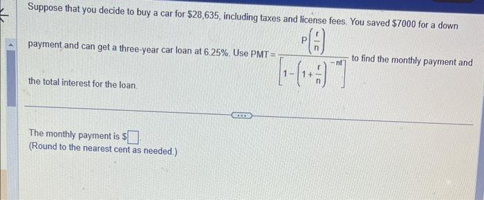Suppose that you decide to buy a car for $28,635, including taxes and license fees. You saved $7000 for a down
A
[¹-₁97
payment and can get a three-year car loan at 6.25%. Use PMT=
the total interest for the loan.
The monthly payment is s
(Round to the nearest cent as needed.)
P
nt
to find the monthly payment and