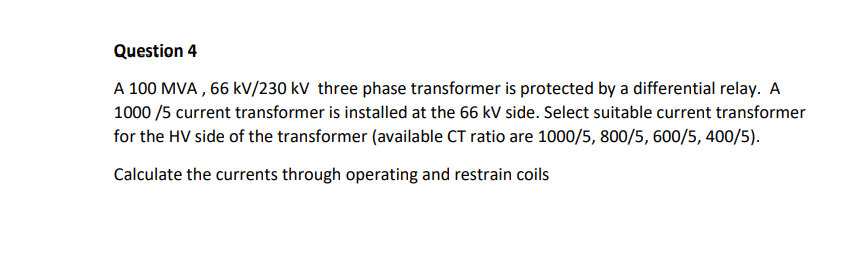 Question 4
A 100 MVA, 66 kV/230 kV three phase transformer is protected by a differential relay. A
1000/5 current transformer is installed at the 66 kV side. Select suitable current transformer
for the HV side of the transformer (available CT ratio are 1000/5, 800/5, 600/5, 400/5).
Calculate the currents through operating and restrain coils