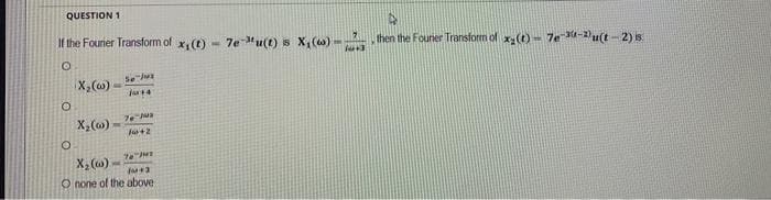 QUESTION 1
If the Fourier Transform of
O
O
O
X₂ (w)
X₂(w)
Se jux
Jut4
76 Jus
1642
70 Per
X₂ (w)
10 +3
O none of the above
x₁ (1)
(MM)
7e-u(t) is X₁ (w) -
(+3
4
then the Founer Transform of x₂(t)= 7e-30-2)u(t-2) is