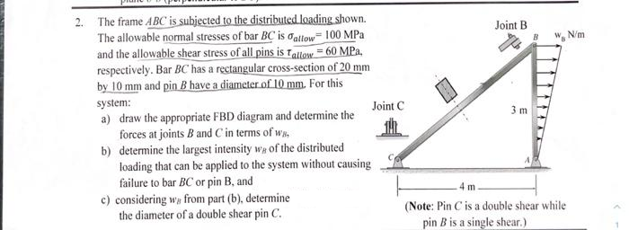 2. The frame ABC is subjected to the distributed loading shown.
The allowable normal stresses of bar BC is allow 100 MPa
and the allowable shear stress of all pins is Tallow = 60 MPa.
respectively. Bar BC has a rectangular cross-section of 20 mm
by 10 mm and pin B have a diameter of 10 mm. For this
system:
a) draw the appropriate FBD diagram and determine the
forces at joints B and C in terms of wa
b) determine the largest intensity w of the distributed
loading that can be applied to the system without causing
failure to bar BC or pin B, and I
c) considering w from part (b), determine
the diameter of a double shear pin C.
Joint C
Joint B
3 m
W N/m
4 m.
(Note: Pin C is a double shear while
pin B is a single shear.)