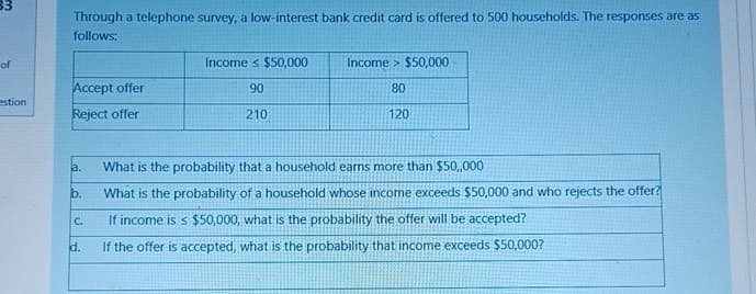 33
Through a telephone survey, a low-interest bank credit card is offered to 500 households. The responses are as
follows:
of
Income $50,000
Income $50,000
estion
Accept offer
Reject offer
90
80
210
120
a.
What is the probability that a household earns more than $50,,000
b.
What is the probability of a household whose income exceeds $50,000 and who rejects the offer?
C.
d.
If income is < $50,000, what is the probability the offer will be accepted?
If the offer is accepted, what is the probability that income exceeds $50,000?